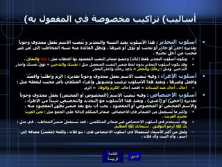 ( أساليب )  تراكيب مخصوصة في المفعول به أسلوب التحذير   :  هذا الأسلوب يفيد التنبيه والتحذير و يُنصب الاسم بفعل محذوف وجوباً تقديره إحذرْ أو حاذر أو تجنب أو تَوَقَّ أو غيرها  .  وتظل الفائدة منه تنبيه المخاطب إلى أمرٍ غيرِ مُحبب من أجل تجنُبِهِ  . ويكون أسلوب التحذير بلفظ  ( إياك )  وجميع ضمائر النصب المقصود بها الخطاب مثل  :  إياكَ  والنفاقَ  . وقد يكون أسلوب التحذير بدون لفظ ضمير النصب المنفصل مثل  :  نَفْسَكَ والتدخينَ   =  تَوَقَّ نَفسَكَ واحذَر التَدخين  ومثل  :  رِجْلَكَ والحجَرَ   =  باعِد رِجلَكَ واحذَرْ الحَجَرَ أسلوب الإغراء   :  وفيه يُنصب الاسم بفعل محذوف وجوباً تقديره  :  الزمْ واطلبْ واقصُدْ وافعل وغيرها ، ويفيد هذا الأسلوب ترغيب وتشويق وإغراء المتلقي بأمر مجيب ليفعله مثل  : أخاك ، أخاك عند الشدائد   =  اقصد أخاك،  الكرمُ والوفاءَ    =  إلزم . أسلوب الاختصاص   :  وفيه يُنصَبُ الاسمُ  ( المخصوص أو المختص )  بفعل محذوف وجوباً تقديره  ( أخصُّ )  أو  ( أعنى )  ، ويفيد هذا الأسلوب مع التحديد والتخصيص شيئاً من الإطراء  .  والاسم المختص أو المخصوص أو المقصود ، يجب أن يقع بعد ضمير يُظْهرُ المقصود منه ،  وأكثر ما يُستعمل من الضمائر في الاختصاص  ضمائر المتكلم الدالة على الجمع مثل  :  نحنُ العربَ نحترمُ الغريبَ   .  وقد تُستخدم في أسلوب الاختصاص غير ضمائر المتكلمين ، فقد يُستعملُ ضميرُ المخاطب ، في مثل  :  بِكَ  اللهَ  أرجو التوفيق  ،  سُبحانكَ  اللهَ  العظيمَ .   ولعل من أكثر الأسماء استعمالاً في أسلوب الاختصاص هي  :  بنو فلان ، وكلمة  ( مَعْشَرُ )  مضافة إلى اسم ، وآلِ البيت وآل فلان  .   