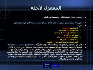 المفعول لأجله ويُسمى كذلك المفعولَ لَهُ  ,  والمفعولَ من أَجْلِهِ  .     تَعْريفُهُ  :  مصدرٌ قلبيٌّ منصوبٌ  ,  يُذْكَرُ علَّةً  (  سبباً  )  لِحَدثٍ شارَكَهُ في الزمانِ   والفاعِلِ   مثل  : لازَمْتُ البيتَ  استجماماً       زُرتُ الوالدةَ  رغبةً  في الرضا    أُسامِحُ الصديقَ  حِفاظاً  على المودةِ   اسْتَرَحْتُ  طلباً  للراحةِ   أَتَحَفَّظُ في كلامي  خشيةَ  الزّلَلِ     أَسْألُ الَعالِمَ  قَصْدَ  المَعْرِفَةِ   أَلْتَزِمُ الهدوءَ في قيادة السيارات  حَذَرَ  الحوادِثِ      في كلِّ  جملةٍ من الجملِ السابِقَةِ إجابةٌ لسؤالٍ تقديرُهُ  :  ما الداعي أو ما السبب أو ما العِلَّةُ  .   ِنُلاحظُ أنًّ الكَلِمَةَ الواقعةَ جواباً  (  المفعولَ لأجله  )  هي مصدرٌ منصوبٌ  ,  يبين سببَ ما قَبْلَهُ  ,  ويشارِكُ العامِلَ  (  الفِعْلَ  )  في الزَّمَنِ ـ الوقتِ ـ وفي الفاعل أيضاً .  . والمصدرُ القلبيُّ  :  هو ما كانَ مصدراً لفعلٍ من الأفعالِ التي مَنْشَؤُها الحواسُّ الباطنَهُ  ,  مثلُ التعظيمِ والإجلالِ والتحقيرِ والخوفِ والجُرْأةِ والرّهْبَةِ والرَّغْبَةِ والحياءِ والوَقاحةِ والشَفَقَةِ والعِلْمِ والجَهْلِ وغيرها  .  وهو ما يقابِلُ أَفعالَ الجوارِحِ ـ الحواسِ الخارجيّةِ وما يَتّصِلُ بها ـ مثل القراءَةِ والكتابَةِ والقعودِ والقيامِ والجلوسِ والمشيِ وغيرها  . 