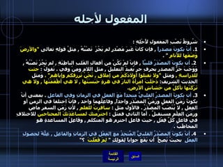 المفعول لأجله شُروطُ نَصْبِ المفعولِ لأَجْلِهِ  : 1.  أنْ يكونَ مصدراً   ,  فإن كانَ غَيرَ مَصْدرٍٍ لم يَجُزْ  نَصْبُهُ  ,  مِثلُ قولِهِ تعالى  " والأرضَ وَضَعَها للأَنامِ   " .   2.  أن يكونَ المصْدَرُ قلبيَّاً   ,  فإنْ لمْ يَكُنْ من أفعالِ القَلبِ الباطِنَةِ  ,  لم يَجُزْ نَصْبُهُ  ,  وَوَجَبَ جَرُّ المصدرِ بحرفِ جرٍ يُفيدُ التعليلَ  ,  مثل اللام ومِنْ وفي  .  نَقولُ  :  جئت للدراسةِ  ,  ومثل   " ولا تقتلوا أولادَكَمَ من إملاقٍ  ,  نَحْنُ نَرزقكم وإياهم " .   وَمثل الحديث الشريفِ :  دَخَلَتْ امرأةٌ النارَ في هرةٍ حَبَسَتْها  ,  لا هي أطْعَمَتْها  ,  ولا هي تَرَكَتْها تأكلُ من خَشاشِ الأرضِ . 3.   أن يكونً المصدرُ القلبيُّ متحداً مَعَ الفعلِ في الزمانِ وفي الفاعلِ   .  بمعنى أنْ يكونً زَمَنُ الفعلِ وزَمَنٌ المصْدَرِ واحداً ,  وفاعِلُهما واحد  ,  فإنْ اختلفا في الزمنِ أو الفِعل  ,  لا يُنْصَبُ المصْدَرُ  .  فالأول مثل  :  سافرتُ للعلمِ   ,  لأن زَمَن السفر ماض وزمن العِلْمِ مستقبلٌ  .  أما الثاني فمثل  :  احترَمتك لمساعَدَتكَ المحتاجين  للاختلافِ في فاعلِ كُلِّ فِعْلٍ  ,  حيث فاعل احترم هو المتكلم  ,  وفَاعِلُ المساعدةِ هو المخاطَبُ  .   4.  أنْ يكونَ المصْدَرُ القلبيُّ المَّتحِدُ مع الفِعْلِ في الزمانِ والفاعِلِ  ,  عِلَّةً لحصولِ الفِعْلِ   بحيثُ يَصِحُّ  أن يَقَعَ جواباً لِقَولِكِ  "  لِمَ فَعْلَتَ   ؟ "    