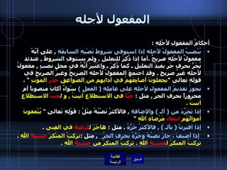 المفعول لأجله أحكامُ المفعولِ لأَجْلِهِ  : يُنْصبُ المفعولُ لأجله إذا استوفى شروطَ نَصْبِهِ السابقَةِ   ,  على أنّهْ مفعولٌ لأَجْلِهِ صريحٌ  . أما إذا ذُكِرَ للتعليلِ  ,  ولم يستوفِ الشروطَ  ,  عندئذ يُجَرُّ بحرفِ جَرٍ يفيدُ التعليل ـ كما ذُكِرَ ـ واعْتُبِرَ أنَّهُ في محلِ نصبٍ  ,  مفعولُ لأجله غيرُ صريحٍ  .  وقد اجتمعَ المفعولُ لأجله الصريحُ وغيرُ الصريحِ في قولِهِ تعالى  " يجعلونَ أصابِعَهُمْ في آذانِهِم من   الصواعِقِ  حَذَرَ  الموْتِ   " .    يَجوزُ تقديمُ المفعولِ لأجلهِ على عامِلِهِ  (  الفعل  )   سَواءٌ أكانَ منصوباً أم مجروراً بحرفِ الجرّ ِ ,  مثل  :  حُبّاً  في الاستطلاعِ أتيتُ  ,  و ل حبِّ  الاستطلاعِ أتيتُ  .  إذا تَجَرَّدَ من  (  ألـ  )  والإضافةِ   ,  فالأكثرُ نَصْبُهُ مِثْلُ  :  قَوْلِهِ تَعالى  "  يُنْفقونَ أموالَهُم  ابتِغاءَ  مَرْضاةِ اللهِ   "  إذا اقترنَ  (  بألـ  ) ,  فالأكثرُ جَرُّهُ   .  مثل  :  هاجَرَ ل لرغبةِ  في الغِنى   .   إذا أضيفَ ، جازَ نصبُهُ وجَرُّهُ بحرفِ الجرّ  ِ   ,  مثل  : تركتُ المنْكرَ  خِشيةَ  اللهِ  .  تركتُ المنكرَ ل خِشيةِ  اللهِ  .  تركتُ المنكرَ من  خِشيةِ  اللهِ  .   