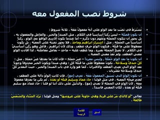 شروط نصب المفعول معه يُشْتَرَطُ في نَصْبِ ما بعدِ الواوِ على أنهُ مفعولٌ مَعَهُ ، ثلاثةُ شروطٍ  :  أن يكونَ فَضْلَةً  – ليسً رُكناً أساسياً في الكلامِ ، مثلِ المبتدأِ والخبرِ ، والفاعلِ والمفعولِ به ، بل يجوزُ أن تتكون الجملة وتُفْهَمُ دونَ ذِكْرِهِ – أما عندما يكونُ الاسمُ الواقعُ بعد الواوِ ، ركناً أساسياً من الجملةِ ، مثل  :  اشتركَ ابراهيمُ وماجدٌ  ، فلا يجوز نَصْبُهُ على المعيّةِ ، بل يكونُ معطوفاً على ما قَبْلَهُ ، فتكونُ الواوُ حرفَ عطفٍ  .  وذلك لأنّ إبراهيمَ ، فاعل وهو رُكْنٌ أساسيٌّ في الكلامِ ، لا تَصِحُّ الجملةُ بغيرِهِ  .  وما عُطِفَ عليه – ماجد – يُعامَلُ مُعامَلَتَهُ ، لذا أفادت الواو معنى العطفِ،   ولم تُفِدْ معنى المعيةِ  ..  أن يكونَ ما بعد الواوِ جُمْلَةً  ,  وليسَ مفرداً  – غيرَ جملةٍ – فإن كانَ ما بعدها غيرُ جملةٍ ، مثل  :  كلُّ جنديٍّ وسلاحُهُ   .  يكونُ معطوفاً على ما قَبْلَهُ كل  :  وهي مبتدأ ويكونُ الخبرُ محذوفاً وجوباً بعد الواو التي تعني العطفَ والاقترانَ ، كما هو واردٌ في بابِ المبتدأِ والخبرِ  .  حيثُ التقديرُ كلُّ جنديٍّ وسلاحُهُ مُقْتَرِنان  .  أن تكونَ الواوُ التي تَسْبِقُ المفعولَ مَعَهُ ، تعني  ( مع )  .  فإن كانت الواوُ دالةً على العطفِ ، لعدمِ صِحّةِ المعيةِ ، في مثل قولنا  :  جاءَ عمادٌ وسليمٌ قبلَه أو بَعْدَهُ  ، لم يكن ما بعدها مفعولاً معَهُ ، لأنَّ الواوَ في الجملةِ لا تعني  ( مع ) .  والدليلُ على ذلك أننا لو قلنا  :  جاءَ عمادٌ مع سليمٍ قَبْلَهُ أو بعدَهُ ، لكان المعنى فاسداً  .   وكذلك الأمرُ ، إن كانت الواو دالةً على الحالِ ، فلا يجوزُ أن يكونَ ما بعدها مفعولاً مَعَهُ  .  مثل قوله تعالى  " أو كالذي مَرّ على قريةٍ وهي خاويةٌ على عروشِهَا "  ومثل قولِنا  :  نَزَلَ الشّتاءُ والشّمْسُ طَالِعَةٌ   . 