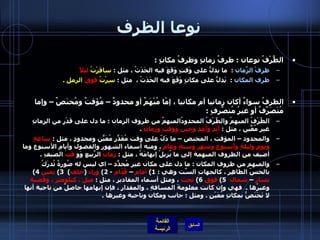 نوعا الظرف الظَّرْفُ نوعان  :  ظرفُ زمانٍ وظرفُ مكانٍ  :  ظرفْ الزّمانِ   :   ما يدلُّ على وَقتٍ وَقَعَ فيه الحَدَثُ ، مثل  :  سافَرْتُ  ليلاً    ظرف المكان   :   يَدلُّ على مكانٍ وَقَعَ فيه الحَدَثُ ،  مثل  :  سِرْتُ  فَوقَ  الرملِ  . الظرفُ سواءٌ أكان زمانيا أم مكانيا ، إمّا مُبْهَمٌ أو محدودٌ – مُؤَقتٌ ومُختَصٌ – وإما مُتَصَرِّفٌ أو غيرُ مُتصّرِفٍ  :   الظّرْفُ المبهمُ والظّرْفُ المحدودُالمبهمُ من ظروف الزمان  :  ما دل على قَدْرٍ من الزمانِ غيرِ مُعّينٍ ، مثل  :  أبَدٍ وأَمَدٍ وحينٍ ووقتٍ وزمانٍ   .  والمحدود – المؤقت ، المختص – ما دَلّ على وقت مُقَدّرٍ مُعَيّنٍ ومحدودٍ ، مثل  :  ساعةٍ ويومٍ وليلةٍ وأسبوعٍ وشهرٍ وسنةٍ وعامٍ   .  ومنه أسماء الشهور والفصول وأيام الأسبوع وما أضيف من الظروف المبهمة إلى ما يُزيلُ إبهامَهُ ، مثل  :  زَمانُ  الرّبيعِ وَو َقتُ  الصيفِ  .  والمبهم من ظروف المكان  :  ما دل على مكان غير مُحدّدٍ – اي ليس له صُورةٌ تُدرَكُ بالحسّ الظاهِر ، كالجهاتِ السّتِ وهي  : 1)  أمام  –  قُدّام   - 2)  وراء   ( خلف )  3)  يمين   4)  يسار  –  شمال    5)  فوق   6)  تحت  ، ومثل أسماء المقادير ، مثل  :  ميل ، كيلومتر ، وقَصبة  وغيرُها  .   فهي وإن كانت معلومةَ المسافةِ ، والمقدارِ ، فإن إبهامها حاصلٌ من ناحية أنها لا تَخَتَصُّ بمكانٍ مُعَيْنٍ  .  ومثل  :  جانب ومكان وناحية وغيرها  . 