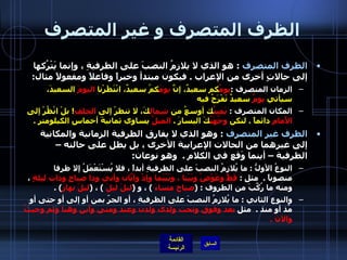 الظرف المتصرف و غير المتصرف الظرف المتصرف   :  هو الذي لا يلازمُ النصبَ على الظرفيةِ ، وإنما يَتْرُكها إلى حالاتٍ أخرى من الإعراب  .  فيكون مبتدأ وخبراً وفاعلاً ومفعولاً مثال :  الزمان المتصرف  : يومُ كم سعيدٌ، إنَّ  يومَ كمُ سعيدٌ، انْتَظَرْنا  اليومَ  السعيدَ، سيأتي  يومٌ  سعيدٌ نَفْرَحُ فيه المكان المتصرف  :  يَمينُ ك أوسعُ من  شِمالِ كَ، لا تنظرْ إلى  الخلفِ !  بلْ انْظُرْ إلى  الأَمامِ  دائماً  .   لتكن  وجُهَتُ كَ اليسارَ  .  الميلُ  يساوي ثمانيةَ أخماسِ الكيلومتر  . الظرف غير المتصرف   :  وهو الذي لا يفارق الظرفية الزمانية والمكانية إلى غيرهما من الحالات الإعرابية الأخرى ، بل يظل على حالته – الظرفية – أينما وَقع في الكلام  .  وهو نوعان : النوعُ الأولُّ  :  ما يُلازِمُ النصبَ على الظرفيةِ أبداً ، فلا يُسْتَعْمَلُ إلا ظرفا منصوباً  .   مثلِ  :  قَطُّ وعَوْضُ وبَيْنا ، وبَيْنَما وإذْ وأيّانَ وأني وذا صباحٍ وذات ليلةٍ  ، ومنه ما رُكِّبَ من الظروف  : ( صباح مساءَ   )  ، و  ( ليلَ ليلَ   )  ،  ( ليلَ نهارَ ) .  والنوع الثاني  :  ما يُلازِمُ النصبَ على الظرفيةِ ، أو الجرّ بمن أو إلى أو حتى أو مُذ أو منذ  .   مثل  بعد وفوق وتحت ولدى ولدن وعند ومتى وأين وهنا وثمّ وحيثُ والآنَ  .  