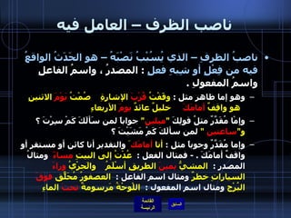 ناصب الظرف – العامل فيه ناصبُ الظرفِ – الذي يُسُبْبُ نَصْبَهُ – هو الحَدَثُ الواقعُ  فيه من فِعْلٍ أو شِبهِ فعلٍ   :  المصدرُ ، واسمُ الفاعلِ واسمُ المفعولِ  . وهو إما ظاهر مثل  :  وقَفْتُ  قُرْبَ  الإشارةِ      صُمْتُ  يَوْمَ  الاثنينِ   هو واقِفٌ  أمامَكَ   خليلٌ عائدٌ  يومَ  الأربعاءِ وإمْا مُقَدَّرٌ مثلُ قولِكَ   " ميلين "  جواباً لمن سَألَكَ كَمْ سِرْتَ ؟  و " ساعتين   "  لمن سألَكَ كَمْ مَشَيْتَ ؟  وإما مُقَدَّرٌ وجوباً مثل  :  أنا  أمامَك َ  والتقدير أنا كائن أو مستقر أو واقفٌ أمامَكَ  . -  فمثال الفعل  :   عُدْتُ إلى البيتِ  مساءً     ومثالُ المصدرِ  :   المشيُّ  يمينَ  الطريقِ أسْلَمُ      والَجرْيُ  وراءَ  السياراتِ خطرٌ  ومثال اسم الفاعل  :   العصفورُ مُحَلّقٌ  فوقَ  البُرْج  ومثال اسم المفعول  :   اللْوحْةُ مَرسومةٌ  تحتَ  الماءِ   