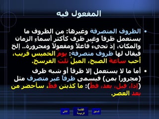 المفعول فيه الظروف المتصرفة  وغيرها :  من الظروف ما يستعمل ظرفاً وغير ظرف كأَكثر أَسماءِ الزمان والمكان، إِذ تجيءُ فاعلاً ومفعولاً ومجرورة ..  إلخ فيقال لها  ظروف متصرفة :  يومُ  الخميس قريب، أُحب  ساعةَ  الصبح، الميلُ  ثلث  الفرسخِ . أَما ما لا يستعمل إِلا ظرفاً أَو شبه ظرف  ( مجروراً بمن )  فيسمى  ظرفاً غير متصرف  مثل  ( إذا، قبل، بعد، قطُّ ):  ما كذبتن  قطُّ ، سأحضر من  بعد  العصر . التالي 