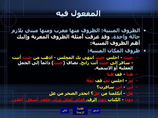 المفعول فيه الظروف المبنية :  الظروف منها معرب ومنها مبني يلازم حالة واحدة،  وقد عرفت أًمثلة الظروف المعربة وإليك أَهم الظروف المبنية : ظروف المكان المبنية :   حيث   -  اجلس  حيثُ  انتهى بك المجلس  -  اذهب من  حيث  أَتيت  -  سافر إلى  حيثُ  أَنت رابح .  تضافُ  ( حيثُ )  دائماً إلى الجمل الفعلية أَو الاسمية . هنا   -  قف  هنا ثَمَّ   -  اجلس  ثَمَّ ، قف  ثَمَّةَ أين   -  أين  سافرت؟ عل   -  أتكلمنا من  علُ ؟ انحدر الصخر من علٍ دون   -  الكتاب  دونَ  الرف .  قدامَ، أَمامَ، وراءَ، خلفَ، أسفلَ، أعلى . التالي 