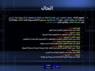 الحال مفهوم الحال :   وصف منصوب يبين هيئة ما قبله من فاعل أو مفعول به أو منهما معا  ,  أو من غيرهما عند وقوع الفعل  .  مثل  ( قابل ت  والدتك   مسرورةً )  فـ ( مسرورة )  هي  الحال ، و ( والدتك )  هي  صاحبة الحال ، و ( قابلَ )  هي  عامل الحال . ظهر القمرُ  هلالاً الحال بيّنت هيئة الفاعل  ( القمر )  عندما ظهر  أبصرت النجومَ  متلألئةً الحال بيّنت هيئة المفعول به  ( النجوم )  عندما أبصرتها  فحص الطبيبُ المريضََ  جالسين الحال بيّنت هيئة الفاعل  ( الطبيب )  والمفعول به  ( المريض )  معاً عندما تم الفحص  استرجع المساهمُ قيمةَ أسهُمِهِ  كاملةً   الحال بيّنت هيئة الفاعل  ( المساهم )  عندما استرد نقوده ستقبل الرجلُ وزوجتهُ ضيوفَهُمْ  باسمينَ   الحال  بيّنت هيئة الفاعل  ( الرجل )  وما عطف عليه  ( زوجته )  عندما استقبلا الضيوف يُشربُ الماءُ  مثلجاً الحال بيّنت هيئة نائب الفاعل  ( الماء )  عند الشرب الشايُ  ساخناً  ألذُُ منه  بارداً الحال بيّنت هيئة المبتدأ  ( الشاي )  عند برودته وسخونته  