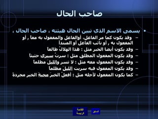 صاحب الحال  يسمى الاسم الذي تبين الحال هيئته ، صاحب الحال ، وقد يكون كما مر الفاعل، أوالفاعل والمفعول به معاً  ,  أو المفعول به  ,  أو نائب الفاعل أو المبتدأ وقد يكون أيضا الخبر مثل  :  هذا الهلالُ طالعاً وقد يكون المفعول المطلق مثل  :  سرتُ  سيري  حثيثاً  وقد يكون المفعول معه مثل  :  لا تسرِ و الليلَ  مظلماً وقد يكون المفعول فيه سريت  الليلَ  مظلماً  كما يكون المفعول لأجله مثل  :  أفعلُ الخيرَ  محبةَ  الخيرِ مجردةً  