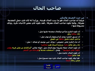 صاحب الحال من حيث التعريف والتنكير   عرفنا أن صاحب الحال هو ما بينت الحال هيئته  ,  ورأينا أنه كان في جمل المقدمة معرفة  ,  وكما يكون صاحب الحال معرفة  ,  فقد يكون في بعض الأحيان نكرة  ,  وذلك بشروط منها  : أن تكون النكرة متأخرة والحال متقدمة عليها مثل  :   جاء  شاكياً  رجلٌ   أن تسبق النكرة بنفي أو استفهام أو نهي مثل  :  ما في البلدة عاملٌ  عاطلاً  عن العمل   أن تدل النكرة على خصوص – وذلك حين توصف أو تضاف – مثل  : جاء رجلٌ عالمٌ  زائراً  ، و زارنا أستاذُ طبٍ  محاضراً   أن تكون الحال جملة مقرونة بواو الحال مثل  :  قوله تعالى  " أو كالذي مر على قرية  وهي خاويةٌ على عروشها  "  ،  ومثل  :  استقبلت صديقاً و هو   عائدٌ من السفر   أن تكون الحال جامدة مثل  :  هذا خاتمٌ  فضةً     هذا وقد يكون صاحب الحال نكرة دون مسوغ مثل  :  صلى رجالٌ  قياماً   