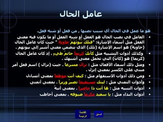 عامل الحال هو ما عمل في الحال أي سبب نصبها  ,  من فعل أو شبه فعل .  العامل في نصب الحال هو الفعل أو شبه الفعل أو ما يكون فيه معنى الفعل مثل أسماء الإشارة : " فتلكَ بُيُوتَهُمْ  خاويةً   "  حيث كان عامل الحال  ( خاويةً )  هو اسم الإشارة  ( تلك )  الذي يتضمن معنى أُشير إلى بيوتهم  .      وكذلك أدوات التشبيه مثل  كأنكَ  كريماً  حاتمُ طيءٍ   .  إذ كان عامل الحال  ( كريما )  هو  ( كانُ )  التي تحمل معنى أشبهك  .  ومثل ذلك أسماء الأفعال مثل  :  نزالِ  مسرعاً   .  حيث  ( نزال  )  اسم فعل أمر مبني على الكسر بمعنى إنزل  .  ومن ذلك أدوات الاستفهام مثل  :  كيف أنت  موظفاً  بمعنى أتساءل  وأدوات التمني مثل  :  ليتك  مستقيماً  تصيرُ وزيراً   .  بمعنى أتمنى  أدوات التنبيه مثل  :  ها أنت ذا  حاضراً   .  بمعنى أنبهُ أدوات النداء مثل  :  يا سعيد  مكرماً  ضيوفه   .  بمعنى أخاطب 