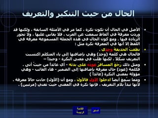 الحال من حيث التنكير والتعريف الأصل في الحال أن تكون نكرة ، كما مر في الأمثلة السابقة ، ولكنها قد وردت معرفةً في ألفاظ سمعت عن العرب ، فلا يقاس عليها ، ولا تجوز الزيادة فيها  .  ومع كون الحال في هذه الجملة المسموعة معرفة في اللفظ إلا أنها في المعرفة نكرة مثل  : نظفتُ الحديقةَ  وحد ي  . فالحال هي كلمة  ( وحد )  وهي بإضافتها إلى ياء المتكلم اكتسبت التعريف شكلاً ، لكنها ظلت في معنى النكرة  -  وحيداً –  ومثل ذلك  رَجَعَ المسافرُ  عودَ ه  على بدئه   -  أي عائداً من حيثُ أتى  . فكلمة  ( عود )  حال معرفة بإضافتها إلى الضمير  -  هاء الغائب  -  وهي مؤولة بمعنى النكرة  ( عائداً  )  ومما سُمِعَ أيضاً  ادخلوا  الأولَ  فالأولَ  ، ومع أن  ( الأول )  جاءت حالاً معرفة  . لأنها تبدأ بلام التعريف ، فإنها نكرة في المعنى حيث تعني  ( مرتبين ) . 