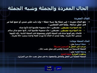 الحال المفردة والجملة وشبه الجملة الحال المفردة تقع الحال مفردة – غير جملة ولا شبه جملة – وإن دلت على مثنى أو جمع كما مر في جمل سابقة  ,  وكما في الجملتين  :  عاد المهاجران  مغتبطين  ،  مغتبطين  :  حال منصوبة علامتها الياء لأنها مثناه  عاد المهاجرون  مغتبطين  ، مغتبطين  :  حال منصوبة علامتها الياء  ,  لأنها جمع مذكر سالم  فالحال رغم كونها مثناه في الجملة الأولى ومجموعة في الجملة الثانية  ,  فإن كليهما يسمى حالاً مفردة  ,  وهذا يعني أن الحال إذا وردت كلمة واحدة سميت حالاً مفردة  .  الحال الجملة نوعان : جملة اسمية  مثل  : خرجت إلى الحقل و  الشمسُ مشرقةٌ   الجملة الاسمية من المبتدأ والخبر في محل نصب حال  . وجملة فعلية  مثل  :  شاهدتُ المزارعَ  يحصُدُ القمح   الجملة الفعلية من الفعل والفاعل والمفعول به في محل نصب حال من المزارع  . 