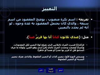 التمييز تعريفه  :  اسم نكرة منصوب ، يوضح المقصود من اسم سبقه ، والذي كان يحتمل المقصود به عدة وجوه ، لو أنه لم يحدد بالتمييز ، مثل : ( عندي ثلاثون  كتاباً  أَنا بها قريرٌ  عيناً ). فـ ( كتاباً )  فسرت المراد بالثلاثين التي تصلح لولا التمييز لكل المعدودات، و ( عيناً )  أوضحت وحددت المراد بالذي  ( قرَّ )  مني وهو العين، ولولاه ما عرف السامع هل أنا قرير بها صدراً أو نفساً أو خاطراً : ويسمى النوع الأول بتمييز الذات أَو التمييز الملفوظ، والثاني يعرف بتمييز النسبة أَو التمييز الملحوظ التالي 