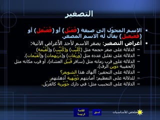 التصغير الاسم المحوّل إلى صيغة  ( فُعَيْل )  أًو  ( فُعَيْعِل )  أَو  ( فُعَيْعيل )  يقال له الاسم المصغر . أغراض التصغير :  يصغر الاسم لأحد الأَغراض الآتية : الدلالة على صغر حجمه مثل  ( كُلَيْب )  و ( كُتَيِّب )  و ( لُقَيْمة ) الدلالة على تقليل عدده مثل  ( وُريْقات )  و ( دُرَيْهمات )  و ( لُقَيْمات ). الدلالة على قرب زمانه مثل  ( سافر  قُبَيْل  العشاء ) ، أو قرب مكانه مثل  ( الحقيبة  دُوَيْن  الرف ). الدلالة على التحقير :  أَأَلهاك   هذا  الشويعر؟ للدلالة على التعظيم :  أَصابتهم  دُوَيْهية  أَذهلتهم . الدلالة على التحبيب مثل :  في دارك  جُوَيْرية  كالغُزيّل . ملخص للأساسيات 