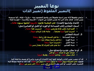 نوعا التمييز التمييز الملفوظ  ( تمييز الذات ) سُمي ملفوظاً لأنه يميز اسما ملفوظاً غير واضح المقصود منه  – وارداً – قبله ، أما تسميته تمييز الذات  فذلك عائد الى أنه يفسر القصد من الذوات – الأسماء والأشياء – الواردة قبله  : الأعداد وكنايتها  ( العدد ) :  في المكتبة ثلاثون  حاسوبا  أمامها ستون  طالباً   . أسماء المقادير  ( في المساحة أو الوزن أو الكيل أو القياس )  مثل : أُقيم البناءُ على ثلاثةٍ وأربعين  دونماً   .       اشتريب طناً  حديداً   .      اشربتُ ليتراً  لبنياً  مخيضاً  .       بذلته ثلاثُ يارداتٍ  صوفاً   .  أشباه المقادير  شبه المساحة      :   ما في السماء قَدْرُ راحةٍ  سحاباً   شبه الوزن         :  ما في رأسِهِ مِثقالُ ذَرّةٍ  عقلاً   شبه الكيل          :  اشتريتُ جرةً  سمناً   شبه القياس        :  ما بقي في الخزان إلا مقدارُ شبرٍ  ماءً أو ما يمكن تقديره وإحصاؤه مثل  :  عندي مثلُ ما عندك  كتباً  أو اكثرُ   لدى سوارٌ  ذهبا  ، وخاتمٌ  ألماسا  ، وقرط  فيروزاً   لك أَن تنصب تمييز الذات بأَنواعه كلها  ( عدا الأعداد )  أو تجره بـ ( من )  أو تضيف ما قبله إليه فتقول :  في الخزانة سوارٌ  فضةً   =  سوارُ  فضةٍ   =  سوارٌ من  فضة ، فإن كان ما قبله مضافاً إليه اقتصرت على النصب أَو الجر مثل  ( أعطني قدر شبر  خيطاً :  قدر شبر من  خيط ).   