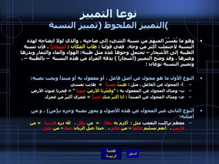 نوعا التمييز التمييز الملحوظ  ( تمييز النسبة ) وهو ما يُفَسِّرُ المبهَمَ من نسبة الشيء إلى صاحبه ، والذي لولا ايضاحه لهذه النسبة لاحتملت أكثر من وجه .   ففي قولنا  :  طابُ المكان  :  أشجاراً  ،  فإن نسبة الطيبة إلى الأشجار – تحتمل وجوها عدة مثل طيبة :  الهواء والماء والثمار وبذرها وغيرها ، وقد وضّح التمييز  ( أشجاراً  )  بدقة المراد من هذه النسبة  – بالطيبة –  .  وتمييز النسبة نوعان  :    النوع الأول ما هو محول عن أصل فاعل ، أو مفعول به أو مبتدأ ويجب نصبه : أ -  المحول عن الفاعل  .  مثل  :  طبتُ  نفساً     =   طابت نفسي   ب -  ومثال المحول عن المفعول به  : " وفَجّرنا الأرضَ  عيونا   " =  فجرنا عيونَ الأرضِ   جـ -  ومثال المحول عن المبتدأ  :  أنا أكبرُ منك  عمراً   =  عمري أكبرُ من عمرك النوع الثاني غير المحول عن هذه الأصول و يجوز نصبه وجره بـ ( من )   ، و من أمثلته :   معظم تراكيب التعجب  مثل  :   أكرم به  بطلا      =   من  بطلٍ  ،     لله دره  فارساً     =  من  فارسٍ  ،     أنعم بسليم  عالماً  – من  عالمٍ  ،     حبذا جيل الريان  جبلا  – من  جبلٍ   