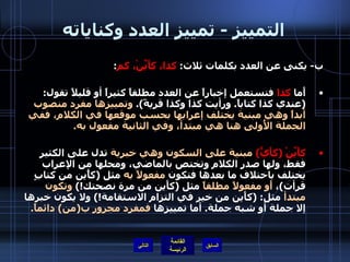 التمييز  -  تمييز العدد وكناياته ب -  يكنى عن العدد بكلمات ثلاث :  كذا، كأَيِّنْ، كم : أَما  كذا  فتستعمل إخباراً عن العدد مطلقاً كثيراً أو قليلاً تقول : ( عندي كذا كتاباً .  ورأيت كذا وكذا قريةً ).  وتمييزها مفرد منصوب أبداً وهي مبنية يختلف إعرابها بحسب موقعها في الكلام، ففي الجملة الأُولى هنا هي مبتدأ، وفي الثانية مفعول به . كأَيِّنْ  ( كأَيٍّ )   مبنية على السكون وهي خبرية  تدل على الكثير فقط، ولها صدر الكلام وتختص بالماضي، ومحلها من الإعراب يختلف باختلاف ما بعدها فتكون  مفعولاً به  مثل  ( كأًين من كتابٍ قرأت ) ،  أَو مفعولاً مطلقاً  مثل  ( كأَين من مرة نصحتك !)  وتكون مبتدأ  مثل : ( كأَين من خير في التزام الاستقامة !)  ولا يكون خبرها إلا جملة أو شبه جملة .  أما تمييزها  فمفرد مجرور ب ( من )  دائماً . التالي 