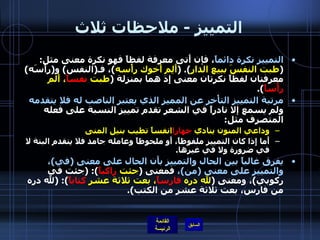 التمييز  -  ملاحظات ثلاث التمييز نكرة دائماً ، فإن أَتى معرفة لفظاً فهو نكرة معنى مثل : ( طبت النفسَ ببيع الدار ). ( أَلِم أَخوك رأْسه ) ، فـ ( النفس )  و ( رأْسَه )  معرفتان لفظاً نكرتان معنى إِذ هما بمنزلة  ( طبت  نفساً ، أَلم  رأْساً ). مرتبة التمييز التأْخر عن المميز الذي يعتبر الناصب له فلا يتقدمه  ولم يسمع إلا نادراً في الشعر تقدم تمييز النسبة على فعله المتصرف مثل : وداعي المنون ينادي  جهارا انفساً تطيب بنيل المنى أَما إِذا كان التمييز ملفوظاً، أَو ملحوظاً وعامله جامد فلا يتقدم البتة لا في ضرورة ولا في غيرها . يفرق غالباً بين الحال والتمييز بأَن الحال على معنى  ( في ) ، والتمييز على معنى  ( من ) ،  فمعنى  ( جئت  راكباً ): ( جئت في ركوبي ) ، ومعنى  ( لله دره  فارساً ، بعت ثلاثة عشر  كتاباً ): ( لله دره من فارس، بعت ثلاثة عشر من الكتب ). 