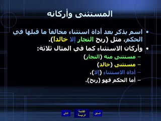 المستثنى وأركانه اسم يذكر بعد أَداة استثناء مخالفاً ما قبلها في الحكم ، مثل  ( ربح  التجار   إلا   خالداً ). وأَركان الاستثناء كما في المثال ثلاثة :  مستثنى منه   ( التجار ) مستثنى   ( خالد )  أداة الاستثناءِ   ( إلا ) ،  أما الحكم فهو  ( ربح ).  التالي 