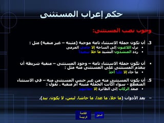 حكم إعراب المستثنى وجوب نصب المستثنى : أن تكون جملة الاستثناء تامة موجبة  ( مثبته – غير منفية )  مثل  : نزل  اللاعبون  إلى الساحة  إلا   حاميَ  المرمى ردد  المنشدون  النشيد  ما خلا   سعيدا ً   أن تكَون جملة الاستثناء تامة – وجود المستثنى – منفية شريطة أن يتقدم المستثنى على المستثنى منه مثل  :   ما جاء  إلا   علياً   أحدٌ أن يكون المستثنى منه من غير جنس المستثنى منه – في الاستثناء المنقطع  -  سواء أكانت الجملة مثبتة أم منفية  .  نقول  : صعد  الركاب  إلى الطائرة  إلا   حقائبَهَم بعد الأدوات  ( ما خلا، ما عدا، ما حاشا، ليس، لا يكون، بيد ). 