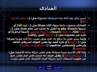 المنادى اسم يذكر بعد أداة نداء استدعاءً لمدلوله  مثل : ( يا   خالد ،  أيا   عبد الله ) المنادى  منصوب دائماً  سواء أكان مضافاً مثل  ( يا   عبد الله )  أو شبيهاً بالمضاف وهو ما اتصل به شيء من تمام معناه مثل : ( يا   كريماً  فعلُه ،  يا   رفيقاً   بالضعفاء ،  يا   أربعة وأربعين   ( اسماً لرجل ))  أو نكرة غير مقصودة مثل : ( يا   كسولاً  الحقْ رفاقك ). وإنما  يبنى على ما يرفع به، في محل نصب، إذا كان مفرداً معرفة  مثل : ( يا   عليٌّ )  أو نكرة قصد بها معين كقولك لشرطي أمامك ولرجلين ولمسلمين تخاطبهم : ( يا   شرطيُّ ،  يا   رجلان ،  يا   مسلمون ). وإذا كان الاسم مبنياً سماعاً بقي على حركة بنائه الأصلية  مثل : ( يا   سيبويه ،  يا   هذا ) ، وقيل حينئذ  إنه مبني على ضم مقدّر، منع من ظهوره اشتغال آخره بحركة البناء الأصلية، في محل نصب . التالي 