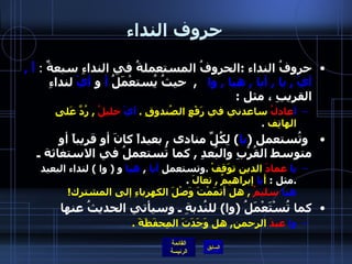 حروف النداء حروفُ النداء  : الحروفُ المستعملةُ في النداءِ سبعةٌ  :  أََ  ,  أيْ  ,  يا  ,  أيا  ,  هيا  ,  وا     ,   حيثُ يُستعْمَلُ  أ  و  أيْ  لنداءِ القريبِ ، مثل  : أ عادلُ  ساعدني في رَفْعِ الصُندوقِ  .  أيْ   خليلُ   ,  رُدَّ عَلى الهاتِف   .     وتُستعمل  ( يا )  لِكُلِّ منادى  ,  بعيداً كانَ أو قريباً أو متوسط القُرْبِ والبُعدِ  ,  كما تُستعملُ في الاستغاثة ـ  يا   عمادَ  الدين توَقفْ   . وتستعمل  أيا   ,  هيا  و  (  وا  )  لنداء البعيد  . مثل  :  أ يا  إبراهيمُ  ,  تعالَ   . هيا   سليمُ   ,  هل أتمَمْتَ وَصْلَ الكهرباءِ إلى المشترك !    كما تُسْتَعْمَلُ  ( وا )  للنُدبةِ ـ وسيأتي الحديثُ عنها  وا   عبدَ  الرحمن ,  هل وَجَدَتَ المِحفَظَةَ  . 