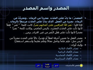 المصدر واسم المصدر المصدرُ  :  ما دلَّ على الحَدَث ِ مجرداً من الزمان  .  وتجرِدُّهُ عن الزمان ِ يميزهُ من الفعل ِ الذي يدلُّ على الحَدَثِ مرتبطاً بالزمان  ِ  .  فإذا قلنا  :  نَصَرَ اللهُ العراقيين على أعدائِهِم نَصْراً ,  كانت كلمة ُ  "  نَصَرَ  "   فِعلاً لأنها دَلَّت على الحَدَثِ المقتَرِن ِ بالزمن الماضي  , وكانت كلمة  "  نصراً   "  مصدراً لأنها دَلَّتْ على فِعْلِ النَّصرِ من غير ِ اقتران ٍ بزمن ٍ  .   مصدر الفعل ما تضمن أَحرفه لفظاً أَو تقديراً، دالاً على الحدث مجرداً من الزمن مثل :  علِم علْماً وناضل نضالاً وعلَّم تعليماً واستغفر استغفاراً . وإليك أَوزان  : مصادر الأَفعال الثلاثية  مصادر الأَفعال الرباعية  مصادر الأَفعال الخماسية  مصادر الأَفعال السداسية. التالي ملخص للأساسيات 