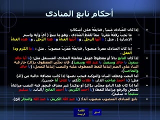 أحكام تابع المنادى إذا كان المُنادى مَبنياً  ,  فتابِعُهُ على أشكالٍ :  ما يَجِبُ رَفْعُهُ مَعْرباً  تبعاً للفْظ المُنادى  .  وهو ما يتبعُ  (  أيّ وأية واسم الإشارة  ) .  مثل  :  يا   أيُّها   الرجلُ   .  و يا   أيَّتُها   الفتاةُ  و يا   هذا   الرّجُلُ   ,  و يا   هذه   الفتاةُ   . إذا كانَ المنادى معرباً منصوباً  ,  فتابِعُهُ مُعْرَبٌ منصوبٌ   .  مثل  :  يا ذا   الكرمِ وذا العقلِ   .  إذا كان   التابع   بدلاً أو معطوفاً عومل معاملة المنادى المستقل مثل : ( يا   أَبا خالد   سعيدُ ،  يا   خالدُ   وسعيدُ ،  يا   عبد   الله   وسعيدُ ) ،  فإن تحلَّى   المعطوف بـ ( الـ )  جاز فيه البناءُ على الضم إتباعاً للفظ المعطوف عليه والنصبُ إِتباعاً للمحل : ( يا   خالدُ   والحاجبُ ). أَما النعت وعطف البيان والتوكيد فيجب نصبها إذا كانت مضافة خالية من  ( الـ )  مثل : ( يا   أحمدُ   صاحبَ  الدار،  يا   طلابُ   كلَّ كم،  يا   عليُّ   أَبا  حسن ). أَما إذا كان هذا التابع محلّىً بـ ( الـ )  أو توكيداً غير مضاف فيجوز فيه النصب مراعاةً للمحل والرفع مراعاةً للفظ : ( يا   أَحمدُ   الكريمُ ،  يا   أَحمدُ   الفاتحُ   / الباب،  يا   سليمُ   سليماً   =  سليمٌ ). تابع المنادى المنصوب منصوب أبداً :  ( يا   عبد الله   الكريمَ ،  يا   عبدَ الله   والنجارَ  إلخ ). 