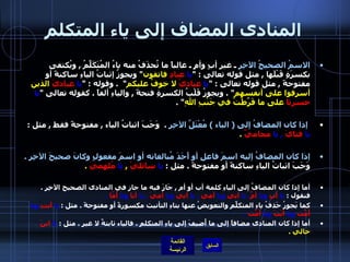 المنادى المضاف إلى ياء المتكلم الاسمُ الصحيحُ الآخِرِ  ـ غير أبٍ وأمٍ ـ غالباً ما تُحذَفُ منه ياءُ المُتَكَلِّمُ  ,  ويُكتفى بكسرَةٍ قَبْلَها  ,  مثل قوله تعالى  : " يا   عبادِ  فاتقون "  ويجوزُ إثباتُ الياءِ ساكنةً أو مفتوحةً  ,  مثل قوله تعالى  : " يا  عباديْ  لا خوفُ عليكم "  .  وقوله  : " يا   عباديَ  الذين أسرفوا على أنفسهم " .  ويجوزُ قَلْبُ الكسرةِ فتحةً  ,  والياءِ ألفاً  .  كقوله تعالى  " يا   حسرتا  على ما فَرَّطْتُ في جَنْبِ اللهِ " . إذا كان المضافُ إلى  (  الياء  )  مُعْتَلَّ الآخِرِ   .   وَجَبَ اثباتُ الياء  ,  مفتوحةً فقط  ,  مثل  :  يا   فتايَ   ,  يا   محاميَّ   .   إذا كان المضافُ إليه اسمَ فاعلِ أو أَحَدَ مُبالغاته أو اسمَ مفعولٍ وكانَ صحيحَ الآخِرِ  .  وَجَبَ اثباتُ الياءِ ساكنةً أو مفتوحةً  .  مثل  :  يا   سائليْ   ,  يا   مُلهِميَ   . أما إذا كان المضافُ إلى الياءِ كلمة أب أو أم  ,  جَازَ فيه ما جاز في المنادى الصحيح الآخِرِ  .  فنقول  :  يا  أبِ  ويا  أمِّ .  يا  أبي  ويا  أمي   ,  يا  أبيَ  ويا  أميَ   ,  يا  أبا  ويا  أُمّا   . كما يَجوزُ حَذفُ ياءِ المتكلِّمِ والتعويضُ عنها بتاءِ التأنيث مكسورةً أو مفتوحةً  .  مثل  :  يا  أبتِ  ويا  أُمّتِ  ويا  أبَتَ  ويا  أُمّتَ   . أما إذا كان المنادى مضافاً إلى ما أُضيفَ إلى ياءِ المتكلمِ  .  فالياء ثابتةٌ لا غير  .  مثل  :  يا   ابنَ  خالي  . 