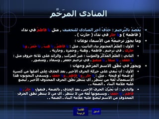 المنادى المرَخَّم يُقْصَدُ بالتّرخيمِ  :  حَذْفُ آخِرِ المنادى للتخفيف   ,  مثل  يا   فاطمُ  في نداء  (  فاطمة  )  و يا   حارِ  في نداء  (  حارث  ) . وما يجوُز ترخيمُهُ من الأسماء نوعان  : الأول  :  العَلَمُ المختومُ بتاءِ التأنيث  .  مثل  :  يا  فاطمُ  ,  يا  هِبَ  ,  يا  حَمزَ  ,  و يا  جاريَ   .  في ترخيم  .  فاطمة  ,  وهبة  ,  وحمزة  ,  وجارية  . الثاني  :  العَلَمُ المُذَكَّرُ والمؤنثُ  :  غيرُ المرَكَبِ  ,  والزائد على ثلاثةِ حروفٍ مثل  :  يا  جَعْفُ  ,  يا  سعا  ,  يا  منصو   .  في ترخيم جعفر  ,  وسعاد  ,  ومنصور  . ويجوزُ في نُطْقِ الاسمِ المرَخَّمِ وجهان  : الأول  :  أن نُبقي على حركَةِ الحرفِ الأخيرِ  ,  بعد الحذف على أصلها من كسرة أو ضمة أو فتحة   .  مثل  :  يا  حارِ  ,  و يا  فاطمَ  ,  و يا  جعفُ   .  ويُسمي النحويون هذا الاستعمال لُغَةَ من يَنْتَظِرُ  ,  أي يَنْتَظِرُ نُطْقَ الحرف المحذوف الأخيرِ  ,  ليضع عليه علامة البناء    ـ الضمة ـ  . والثاني  :  أن نُحَرِّكَ الحرفَ الاخير ـ بعد الحذفِ ـ بالضمة  ,  فنقول  يا  حارُ  ,  يا  فاطمُ  ,  يا  جَعْفُ   .  ويسمونها لُغة من لا يَنْتَظِرُ  .  أي من لا ينتظر نُطقَ الحرفِ المحذوفِ من الاسمِ ليَضَعَ عليه علامة البناء ـ الضمة ـ  . 