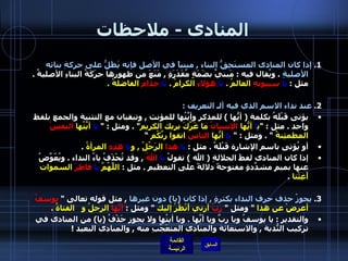 المنادى  -  ملاحظات 1.  إذا كان المنادى المستَحِقُّ البناء  ,  مبنياً في الأصل فإنه يَظَلُّ على حركةِ بنائه الأصليةِ   .  ويُقال فيه  :  مَبنيٌ بضَمَةٍ مُقَدَرَةٍ  ,  مَنَعَ من ظهورِها حرَكَةُ البناءِ الأصليةُ  .  مثل  :  يا   سيبويهِ  العالمُ  .  يا   هؤلاءِ  الكرامُ  .  يا   حذام  الفاضلةُ  . 2.  عند نداء الاسم الذي فيه ألـ التعريف  :  يؤتى قَبْلَهُ بكلمة  (  أيُّها  )  للمذكر وأيَّتُها للمؤنث  ,  وتبقيان مع التثنية والجمع بلفظ واحد  .  مثل  : " ي ا  أيُّها  الإنسانُ  ما غَرَّكَ بربك الكريم " .  ومثل  : "   يا  أيَّتُها  النفسُ  المطمئِنةُ   " .  ومثل  : "  يا  أيُّها  الناسُ  اتقوا ربَّكُم  ” أو يُؤتى باسم الإشارة قَبْلَهُ  .  مثل  :  يا   هذا  الرَجُلُ  ,  و يا  هذِهِ  المرأةُ   . إذا كان المنادى لفظَ الجلالةِ  (  الله  )  تقولُ  يا  اللهُ   ,  وقد تُحْذَفُ ياءُ النداء  .  ويُعّوَّضُ عنها بميمٍ مشدَّدةٍ مفتوحةً دلالةً على التعظيمِ  .  مثل  :  اللَّهُمَّ  يا  فاطرَ  السموات أَغِثْنا   . 3.  يجوزُ حذف حرف النداء بكثرةٍ  ,  إذا كان  ( يا )  دون غيرها   ,  مثل قوله تعالى  "  يوسفُ  أعرضْ عن هذا   "  ومثل  "  رَبِّ  أرني أَنْظُرْ إليك   "  ومثل  :   أيُّها  الرجلُ و  الفتاةُ  .   والتقدير  :  يا يوسفُ ويا ربِّ ويا أيَّها  .  ويا أيتُها ولا يجوز حَذْفُ  ( يا )  من المنادى في تركيب النُّدبة  ,  والاستغاثة والمنادى المتعَجَّبِ منه  ,  والمنادى البعيد  !  