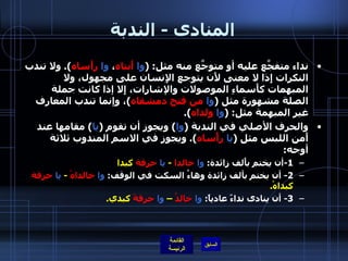المنادى  -  الندبة نداء متفجَّع عليه أو متوجَّع منه مثل : ( وا   أَبتاه ،  وا   رأَساه ).  ولا تندب النكرات إِذا لا معنى لأَن يتوجع الإِنسان على مجهول، ولا المبهمات كأَسماءِ الموصولات والإشارات، إِلا إذا كانت جملة الصلة مشهورة مثل  ( وا   من   فتح دمشقاه ) ، وإنما تندب المعارف غير المبهمة مثل : ( وا   ولداه ). والحرف الأصلي في الندبة  ( وا )  ويجوز أن تقوم  ( يا )  مقامها عند أَمن اللبس مثل  ( يا   رأْساه ).  ويجوز في الاسم المندوب ثلاثة أوجه : 1- أن يختم بأَلف زائدة :  وا   خالدا   -  يا   حرقة  كبدا 2-  أن يختم بألف زائدة وهاءُ السكت في الوقف :  وا   خالداهْ   -  يا   حرقة  كبداهْ . 3-  أن ينادى نداءً عادياً :  وا   خالدُ  –  وا   حرقةَ  كبدي . 