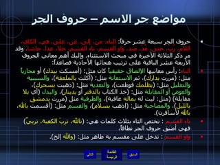 مواضع جر الاسم – حروف الجر حروف الجر سبعة عشر حرفاً :  الباء، من، إلى، عن، على، في، الكاف، اللام، رُبّ، حتى، مُذْ، منذ، واو القسم، تاء القسم، خلا، عدا، حاشا .   وقد مر ذكر الثلاثة الأخيرة في مبحث الاستثناء .  وإليك أهم معاني الحروف الأربعة عشر الباقية على ترتيب هجائها الأحادية فصاعداً : الباء :  رأس معانيها  الإلصاق حقيقياً  كان مثل : ( أمسكت  بيدك )  أو  مجازياً  مثل : ( مررت  بدارك ) ، ثم  الاستعانة  مثل : ( أكلت  بالملعقة ) ،  والسببية والتعليل  مثل : ( بظلمك  قوطعت ) ،  والتعدية  مثل : ( ذهبت  بسحرك ) ،  والعوض أو المقابلة  مثل : ( خذ الكتاب  بالدفتر  أو  بدينار ) ،  والبدل   ( أي  بلا  مقابلة ) ( مثل :  ليت له  بماله  عافية ) ،  والظرفية  مثل  ( مررت  بدمشق   بالليل ) ،  والمصاحبة  مثل : ( اذهب  بسلام ) ،  والقسم  مثل : ( أقسمت  بالله ،  بالله  لأسافرن ). تاء القسم  :  تختص التاء بثلاث كلمات هي : ( تالله، تربَ الكعبة، تربيِّ )  فهي أضيق حروف الجر نطاقاً، واو القسم   :  تدخل على مقسم به ظاهر مثل : ( والله  إلخ ). التالي 