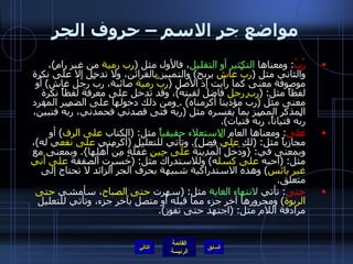 مواضع جر الاسم – حروف الجر رُبّ :  ومعناها  التكثير أو التقليل ، فالأول مثل  ( رب رمية  من غير رام ) ، والثاني مثل  ( ربَّ غاش  بربح )  والتمييز بالقرائن، ولا تدخل إلا على نكرة موصوفة معنى كما رأيت إذ الأصل  ( ربَّ رمية  صائبة، ربَّ رجل غاش )  أو لفظاً مثل : ( رب رجل  فاضل لقيته ) ، وقد تدخل على معرفة لفظاً نكرة معنى مثل  ( ربَّ مؤذينا أكرمناه ) .  ومن ذلك دخولها على الضمير المفرد المذكر المميز بما يفسره مثل  ( ربّه فتى قصدني فحمدني، ربّه فتبيْن، ربّه فتياناً، ربّه فتيات ). على :  ومعناها العام  الاستعلاء حقيقياً  مثل : ( الكتاب  على الرف )  أو مجازياً مثل : ( لك  عليّ  فضل ).  وتأتي للتعليل  ( أكرمني  على نفع ي له ) ، وبمعنى في : { وَدَخَلَ الْمَدِينَةَ  عَلَى حِينِ  غَفْلَةٍ مِنْ أَهْلِها }.  وبمعنى مع مثل : ( أحبه  على كسل ه )  وللاستدراك مثل : ( خسرت الصفقة  على أني غير يائس )  وهذه الاستدراكية شبيهة بحرف الجر الزائد لا تحتاج إلى متعلق . حتى :  تأتي  لانتهاء الغاية  مثل : ( سهرت  حتى الصباح ، سأمشي  حتى الربوة )  ومجرورها آخر جزء مما قبله أو متصل بآخر جزء، وتأتي للتعليل مرادفة اللام مثل : ( اجتهد حتى تفوز ). التالي 