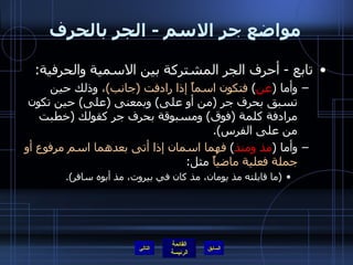 مواضع جر الاسم  -  الجر بالحرف تابع  -  أحرف الجر المشتركة بين الاسمية والحرفية :  وأما  ( عن )  فتكون اسماً إذا رادفت  ( جانب ) ،  وذلك حين تسبق بحرف جر  ( من أو على )  وبمعنى  ( على )  حين تكون مرادفة كلمة  ( فوق )  ومسبوقة بحرف جر كقولك  ( خطبت من على الفرس ). وأما  ( مذ ومنذ )  فهما اسمان إذا أتى بعدهما اسم مرفوع أو جملة فعلية ماضياً  مثل : ( ما قابلته مذ يومان، مذ كان في بيروت، مذ أبوه سافر ). التالي 