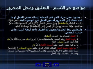 مواضع جر الاسم  -  التعليق ومحل المجرور أَ -  يعدون عمل حرف الجر في الجملة إيصال معنى الفعل أَو ما في معناه إلى المجرور لقصور الفعل عن الوصول إليه ، ففي قولك  ( أكلت الطعام  بالملعقة )  وصل معنى الفعل  ( أَكل )  إلى المفعول  ( الطعام )  مباشرة، ولذا نصبه، ووصل أَثر الفعل إلى  ( الملعقة )  بوساطة الباءِ . والتعليق ربط الجار والمجرور أو الظرف بأحد أربعة أشياء على حسب المعنى : 1-  الفعل  نفسه، مثل  ( مررت  بأخيك ). 2-  شبه الفعل  وهو المصدر والمشتقات مثل : ( مروري  بك  يسرني ) ( أنا مارٌّ  بك  غداً، أنت حفيٌّ  بجارك ..  إلخ ). 3-  ما فيه معنى الفعل وهو  أسماء الأفعال :  أُفِّ  له . 4-  ما يؤول بشبه الفعل  كقولك : ( كلام الحق علقمٌ  على المبطلين )  فـ ( علقم )  اسم جامد تعلق به الجار والمجرور  ( على المبطلين )  لأَنه بمعنى  ( مرٌ، شديد )  وهما مشتقان يشبهان الفعل . التالي 