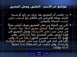 مواضع جر الاسم  -  التعليق ومحل المجرور ب -  علمت أن المجرور بعد حرف جر زائد أَو شبيه بالزائد محله الإعرابي في الكلام  رفع أَو نصب على حسب الجملة والعوامل . لكن من النحاة من يقدر للمجرور بحرف أصلي محلاً من الإعراب أيضاً،  فيجعل مجرور  ( خلا، عدا، حاشا )  في محل نصب على الاستثناء :  ومحل المجرور في قولنا  ( يقبض على المجرم )  رفعاً نائباً فاعل،  وفي قولنا : ( لا حسب كحسن الخلق )  رفعاً خبر لا ، وفي  ( أَقرأُ في الدار في الليل )  نصباً على الظرفية المكانية والزمانية ، وفي  ( بكيت من الشفقة )  نصباً مفعولاً لأَجله  وهكذا . التالي 