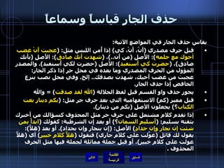 حذف الجار قياساً وسماعاً يقاس حذف الجار في المواضع الآتية : قبل حرف مصدري  ( أَنّ، أَنْ، كي )  إذا أُمن اللبس مثل : ( عجبت أَنْ غضب أخوك مع حلمه ):  الأَصل  ( من أَن ..) ،  ( شهدت أَنك صادق ):  الأَصل  ( بأَنك صادق ) ،  ( حضرت كي أَستفيد ):  الأصل  ( حضرت لكي أَستفيد ).  والمصدر المؤول من الحرف المصدري وما بعده في محل جر إذا ذكر الجار :  عجبت من غضب أَخيك، شهدت بصدقك ..  إلخ .  وفي محل نصب بنزع الخافض إذا حذف الجار . يجوز حذف واو القسم قبل لفظ الجلالة  ( اللهِ لقد صدقت ) =  والله قبل مميز  ( كم )  الاستفهامية التي بعد حرف جر مثل : ( بكم دينارٍ بعت الكتاب ؟ )  يجعلون الأصل  ( بكم من دينار ). إذا تقدم كلام مشتمل على حرف جر مثل المحذوف كسؤالك من أَخبرك بثقته بسليم : ( أَسليمٍ السمان ؟ )  أَو بعد إِن الشرطية :  كقولك  ( ابدأْ بمن شئت إن نجارٍ وإن حدادٍ )  الأَصل : ( إِن بنجار وإن بحداد ).  أو بعد  ( هلاَّ ):  يقول لك قائل  ( عوَّلت على كلام جاري )  فتقول  ( هلاَّ كلامِ خبير )  أي  ( هلاَّ عولت على كلام خبير ) ، أَو قبل جملة مماثلة لجملة فيها مثل الحرف المحذوف  . التالي 