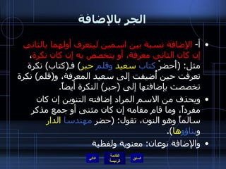 الجر بالإضافة أ -  الإِضافة نسبة بين اسمين ليتعرف أولهما بالثاني إن كان الثاني معرفة، أو يتخصص به إن كان نكرة ، مثل : ( أَحضرْ  كتاب   سعيد   وقلم   حبر )  فـ ( كتاب )  نكرة تعرفت حين أُضيفت إلى سعيد المعرفة، و ( قلم )  نكرة تخصصت بإضافتها إلى  ( حبر )  النكرة أيضاً . ويحذف من الاسم المراد إضافته التنوين إن كان مفرداً، وما قام مقامه إن كان مثنى أو جمع مذكر سالماً وهو النون، تقول : ( حضر  مهندسا   الدار  و بناؤو ها ). والإضافة نوعان :  معنوية ولفظية التالي 