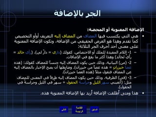 الجر بالإضافة الإضافة المعنوية أو المحضة : هي التي يكتسب فيها  المضاف  من  المضاف إليه  التعريف أوأو التخصيص كما تقدم وهذا هو الغرض الحقيقي من الإضافة، وتكون الإضافة المعنوية على معنى أحد أحرف الجر الثلاثة : 1-  اللام المفيدة للملك أو الاختصاص، كقولك  ( دار ي   =  دارٌ لي ) ،  ( رأي   خالد   =  رأَيٌ لخالد )  وهذا أكثر ما يقع في الإضافات . 2- ( من )  البيانية، وذلك حين يكون المضاف إليه جنساً للمضاف كقولك : ( هذه  عصا   خيزرانٍ   =  هذه عصاً من خيزران ).  وضابطها أن يصح الإخبار بالمضاف إليه عن المضاف فتقول مثلاً  ( هذه العصا خيزرانٌ ). 3- ( في )  الظرفية، وذلك حين يكون المضاف إليه ظرفاً في المعنى للمضاف مثل : ( أَتعبني  سهر   الليل  و حراسة   الحقول   =  سهرٌ في الليل وحراسةٌ في الحقول ). هذا ومتى أُطلقت الإضافة أُريد بها الإضافة المعنوية هذه . التالي 