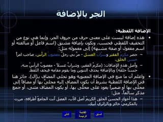 الجر بالإضافة الإضافة اللفظية : هذه إضافة ليست على معنى حرف من حروف الجر، وإنما هي نوع من التخفيف اللفظي فحسب، وتكون بإضافة مشتق  ( اسم فاعل أَو مبالغته أو اسم مفعول أو صفة مشبهة )  إلى معموله مثل : حضر  مكرمُ   الفقيرِ  و شرَّابُ   العسلِ   -  مرَّ بي رجلٌ  معصوبُ   الرأْس ، صاحب امرأً  حسنَ   الخلق . وأَصل هذه الإِضافات : ( مكرمٌ الفقير، وشرابٌ عسلاً  -  معصوبٌ الرأسُ منه، حسناً خلقُه )  وبالإضافة يحذف التنوين وما يقوم مقامه فيخف اللفظ . واعلم أَن ما منع في الإضافة المعنوية وهو تحلي المضاف بـ ( ال ) ، جائز هنا في الإضافة اللفظية بشرط أن يكون المضاف إليه محلىًّ بها أو مضافاً إلى محلَّى بها أو ضميراً يعود على محلًّى بها، أو يكون المضاف مثنى، أو جمع مذكر سالماً، مثل : هذا أخوك الحسنُ الخلق الكريمُ أَصلِ الأَب، الفضل أَنت الجامعُ أَطرافهِ، مررت بالمكرميْ خالدٍ وبالزائري أبيك . التالي 