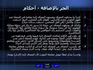 الجر بالإضافة  -  أحكام كثيراً ما يحذفون المضاف ويقيمون المضاف إليه مقامه في الجملة عند ظهور المعنى وعدم الالتباس، كقولك  ( قرر المجلس البيع، استفتِ حيَّك ) ، والأَصل : ( قرر أَهل المجلس، استفت سكان حيك ). وكذلك قد يحذفون المضاف من جملة إذا سبق له ذكر في جملة مماثلة كقولهم : ( ما كلُّ بيضاءَ شحمة، ولا سوداءَ تمرة )  والأَصل  ( ولا كلُّسوداءَ ) ، وكقولك : ( ليس التسليم رأْي الموافقين ولا المخالفين )  والأَصل  ( ولا رأَي المخالفين ). قد يكون في الكلام إضافتان المضاف إليه فيهما واحد، فيحذفونه من الإضافة الأُولى اكتفاءً بوجوده في الثانية، فهذه الجملة  ( حضر مدير المدرسة ومعلموها )  يختصرونها على الشكل الآتي : ( حضر مدير ومعلمو المدرسةِ ).  والفصيح الأَول وإنما يضطر إلى الثاني الشاعر أحياناً . قد يكتسب المضاف من المضاف إليه التذكير أو التأْنيث فيعامل معاملة المضاف إليه، مثل : ( محبةُ الوالد نفعك، وحب الديار منعتْك المغامرة ). فـ ( محبة )  مؤنثة لفظاً لكنها عوملت معاملة المذكر، لأن المضاف إليه كذلك، و ( حب )  مذكر لفظاً عومل معاملة المؤنث لأن المضاف إليه  ( الديار )  مؤنثة . التالي 