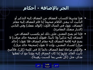 الجر بالإضافة  -  أحكام هذا وشرط اكتساب المضاف من المضاف إليه التذكير أو التأْنيث أَن يبقى الكلام صحيحاً إذا قام المضاف إليه مقام المضاف، تقول في المثال الأَول : ( الوالد نفعك )  وفي الثاني  ( الديار منعتْك المغامرة ). فإذا لم يصح المعنى على ذلك لم يكتسب المضاف من المضاف إليه تذكيراً ولا تأنيثاً، فقولك  ( صحيفة خالد مزقت )  لا يصح فيه إقامة المضاف إليه مقام المضاف فلا تقول : ( خالد مزق )  لفساد المعنى، وإذن لا نقول  ( صحيفة خالد مزق ). والأَوْلى مراعاة لفظ المضاف دائماً إلا في كلمة  ( كل ) ، فالأَصح تأْنيث العائد عليها إذا كان المضاف إليه مؤنثاً مع أَن لفظها مذكر، مثل  { كُلُّ نَفْسٍ بِما كَسَبَتْ رَهِينةٌ }. التالي 