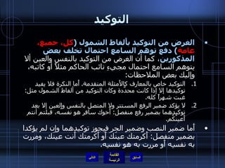 التوكيد الغرض من التوكيد بأَلفاظ الشمول  ( كل، جميع، عامة )  دفع توهم السامع احتمال تخلف بعض المذكورين ، كما أن الغرض من التوكيد بالنفس والعين ألا يتوهم السامع احتمال مجيءِ نائب الحاكم مثلاً أو كاتبه، وإليك بعض الملاحظات : التوكيد خاص بالمعارف كالأَمثلة المتقدمة .  أَما النكرة فلا يفيد توكيدها إلا إذا كانت محدَّدة وكان التوكيد من ألفاظ الشمول مثل :  غبت شهراً كله . لا يؤكد ضمير الرفع المستتر ولا المتصل بالنفس والعين إلا بعد توكيدهما بضمير رفع منفصل :  أَخوك سافر هو نفسُه، قبلتم أنتم أَعينُكُم . أَما ضمير النصب وضمير الجر فيجوز توكيدهما وإن لم يؤكدا بضمير منفصل :  أَكرمتك عينَكَ أَو أَكرمتك أَنت عينَك، ومررت به نفسِه أَو مررت به هو نفسِه . التالي 