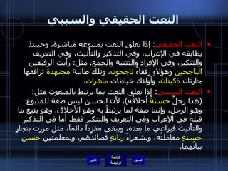 النعت الحقيقي والسببي النعت الحقيقي :  إذا تعلق النعت بمتبوعه مباشرة، وحينئذ يطابقه في الإعراب، وفي التذكير والتأْنيث، وفي التعريف والتنكير، وفي الإفراد والتثنية والجمع .  مثل :  رأَيت الرفيقين  الناجحين  وهؤلاءِ رفقاءُ  ناجحون ، وتلك طالبة  مجتهدة  ترافقها جارتان  ذكيتان ، وأولئك خياطات  ماهرات . النعت السببي :  إِذا تعلق النعت بما يرتبط بالمنعوت مثل : ( هذا رجلٌ  حسنةٌ  أخلاقُه ) ، لأَن الحسن ليس صفة للمتبوع وهو الرجل، وإنما صفة لما يرتبطُ به وهو الأخلاق .  وهو يتبع ما قبله في الإعراب وفي التعريف والتنكير فقط .  أما في التذكير والتأْنيث فيراعي ما بعده، ويبقى مفرداً دائماً، مثل مررت بنجارٍ  حسنةٍ  معاملتُه، وبشعراءَ  رنانةٍ  قصائدُهم، وبمعلمتين  حسنٍ  بيانُهما . التالي 