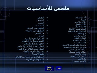 ملخص للأساسيات أقسام الكلام الجملة علامات الاسم علامات الفعل علامات الحرف أقسام الاسم (النكرة) أقسام الكلام (المعرفة) صيغ الأفعال المثنى و الجمع المذكر و المؤنث الأسماء الخمسة الأفعال الخمسة ما يدخل على الجملة الاسمية ما يدخل على الجملة الفعلية حركات الإعراب المقدرة حركات إعراب الأسماء إعراب الأسماء حركات إعراب الأفعال بناء الأفعال الأسماء المبنية التصغير النسبة المصدر المشتقات المرفوع من الأسماء المنصوب من الأسماء جر الاسم   التوابع الاسم المجرد و المزيد الاسم باعتبار حرفه الأخير الفعل الصحيح و المعتل الفعل المجرد الثلاثي و الرباعي الفعل المزيد الثلاثي و الرباعي تقسيمات أخرى للأفعال ماهو الإعراب؟ الجمل التي لها محل من الإعراب الممنوعة من الصرف ا 