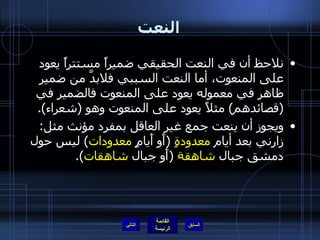 النعت نلاحظ أن في النعت الحقيقي ضميراً مستتراً يعود على المنعوت، أما النعت السببي فلابدَّ من ضمير ظاهر في معموله يعود على المنعوت فالضمير في  ( قصائدهم )  مثلاً يعود على المنعوت وهو  ( شعراء ). ويجوز أن ينعت جمع غير العاقل بمفرد مؤنث مثل :  زارني بعد أيام  معدودةٍ   ( أَو أَيامٍ  معدودات )  ليس حول دمشق جبال  شاهقة   ( أَو جبال  شاهقات ). التالي 