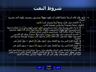 شروط النعت تابع  فإن كان اسماً جامداً فلابد أن يكون مؤولاً بمشتق، وحينئذ يكون أَحد عشرةِ أشياءَ : 5-  الأعداد مثل :  قرأْت صحفاً  أربعاً  وعندي كتبٌ  ثلاثون . التأْويل :  صحفاً معدودة أَربعاَ وكتبٌ معدودةٌ ثلاثين . 6-  ما دل على تشبيه مثل :  بُلينا بسياسيين  ثعالِب  ليس فيهم رجلٌ  أسدٌ . ( ثعالب )  صفة لـ ( سياسيين )  لأَنَّها مؤولة بـ ( مشبهين ثعالبة ) ، و ( أَسدٌ )  صفة لرجل لأَنه مؤول بمشتق : ( مشبهُ أَسداً ).  وكأَننا قلنا :  بسياسيين ماكرين، ورجلٌ شجاع . 7-  الاسم المنسوب مثل :  هذا تاجرٌ  بيروتيٌّ  يبايع زميلاً  حمصياً .  وذلك لأن الاسم المنسوب مؤول بمشتق، كأَننا قلنا : ( تاجر منسوب إلى بيروت ) ، و ( زميلاً منسوباً إلى حمص ). 8-  كلمة  ( كل )  التي يراد بها الكمال مثل :  أخوك بطلٌ  كلُّ  البطل  =  بطلٌ كاملٌ في البطولة . 9-  كلمة  ( أيّ )  التي يراد بها الكمال مثل :  أَنت شهم  أَيُّ  شهم  =  شهم كامل في الشهامة . 10-  كلمة  ( ما )  الدالة على التنكير والإِبهام مثل :  تسلَّ بقراءَة كتابٍ  ما ، ف ( ما )  هنا نكرة بمعنى مطلق  ( غير محدد ).  وقد يراد بها مع التنكير التهويل كالمثل  ( لأَمرٍ  ما  جدع قصيرٌ أَنفَه )  أيْ :  لأَمرٍ عظيمٍ هام .  وهي في كل ذلك مؤولة بمشتق صفة لما قبلها . التالي 