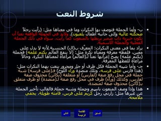 شروط النعت ب -  وأما الجملة فتوصف بها النكرات وما في معناها مثل : ( رأَيت رجلاً  ضحكتُه عالية  وإلى جانبه أطفالٌ  يلعبون ).  ولابدَّ في الجملة الواقعة نعتاً أَن تكون خبرية ذات ضمير يربطها بالمنعوت كما رأَيت، سواءٌ في ذلك الجملة الفعلية والجملة الاسمية . يراد بما في معنى النكرات :  المعرَّف ب ( ال )  الجنسية لأَنه لا يدل على معين، فلفظه معرفة ومعناه نكرة مثل : ( لا ينفع العالمُ  يكتمُ علمَه )  فجملة  ( يكتم علمه )  يصح إعرابها نعتاً لـ ( العالم )  مراعاة لمعناها النكرة، وحالاً مراعاة للفظها المعرفة . جـ -  وأما شبه الجملة فكل ظرف أو جار ومجرور ينعت بهما النكرات مثل : ( هذا فارسٌ  على فرسه ، وتلك منضدةٌ  وراءَ  اللوح )  فـ ( على فرسه )  شبه جملة في محل رفع صفة  ( لفارس )  أَو متعلقة  ( بكائن )  محذوف صفة لفارس، وكذلك  ( وراءَ )  ظرف في محل رفع صفة لـ ( منضدة )  أو ظرف متعلق بـ ( كائن )  محذوف صفة لمنضدة . هذا وإذا وصف المنعوت باسم وجملة وشبه جملة فالغالب تأْخير الجملة عن غيرها مثل :  زارني رجلٌ  كريمٌ   على فرس ،  قامتُه طويلة ،  يخفي ملامحه . التالي 