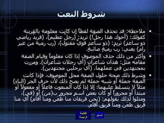 شروط النعت ملاحظة :  قد تحذف الصفة لفظاً إِن كانت معلومة بالقرينة كقولك : ( أَخوك هذا رجلٌ !)  تريد : ( رجلٌ عظيم ) ،  ( فريدٌ رياضي ذو ساعدٍ )  تريد : ( ذو ساعدٍ قويٍّ مفتول ) ،  ( رب رمية من غير رام )  يعني :  ربَّ رميةٍ صائبةٍ . وأكثر من ذلك حذف الموصوف إذا كان معلوماً وقيام الصفة مقامه مثل :  هذان شاعران  ( أَي رجلان شاعران ).  ومررت بمجتهدين في عملهما،  ( أَي برجلين مجتهدين ).  وشرط ذلك صحة حلول الصفة محل الموصوف، فإِذا كانت الصفة جملة أَو شبه جملة لم يصح ذلك لأَن حرف الجر  ( الباءِ )  مثلاً لا يتسلط عليهما؛ إِلا إذا كان المنعوت فاعلاً أو مفعولاً أو مبتدأ أَو مجروراً أو كان بعض اسمٍ مجرورٍ ب ( من )  أَو  ( في ) ، ومثلوا لذلك بقولهم : ( نحن فريقان منا ظعَن ومنا أَقام )  أَي منا فريق ظعَن ومنا فريق أَقام . 